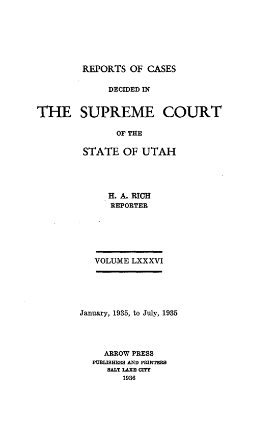 handle is hein.statereports/rcdescut0086 and id is 1 raw text is: 







         REPORTS  OF CASES

              DECIDED IN


THE SUPREME COURT

               OF THE

         STATE  OF  UTAH


   H. A. RICH
   REPORTER






VOLUME LXXXVI


January, 1935, to July, 1935




     ARROW PRESS
  PUBLISHERS AND PRINTERS
     SALT LAKS CITY
        1936


