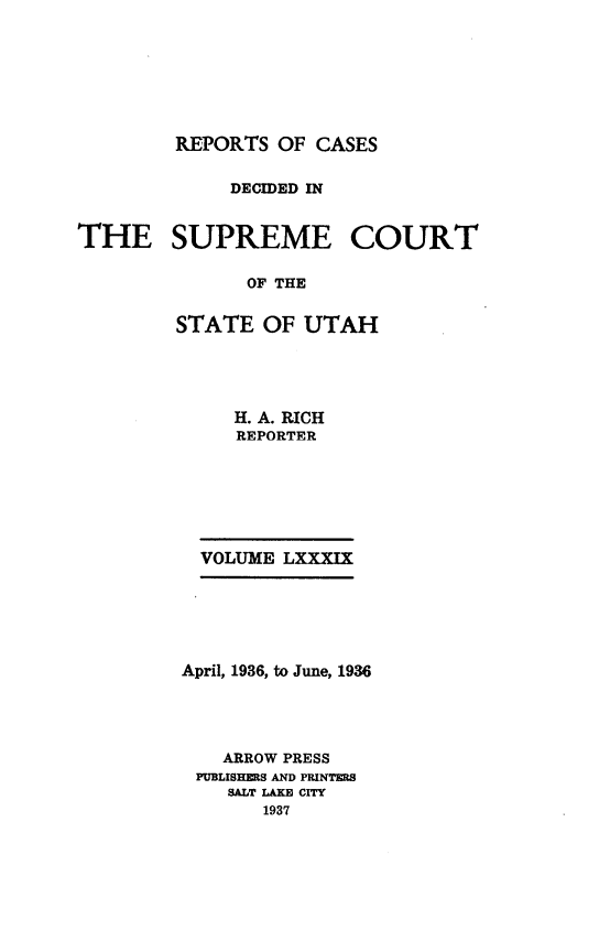 handle is hein.statereports/rcdescut0089 and id is 1 raw text is: 







        REPORTS  OF CASES


             DECIDED IN


THE SUPREME COURT

               OF THE


        STATE   OF UTAH


   H. A. RICH
   REPORTER







VOLUME LXXXIX


April, 1936, to June, 1936




    ARROW PRESS
 PUBLISHERS AND PRINTERS
    SALT LAKE CrY
       1937


