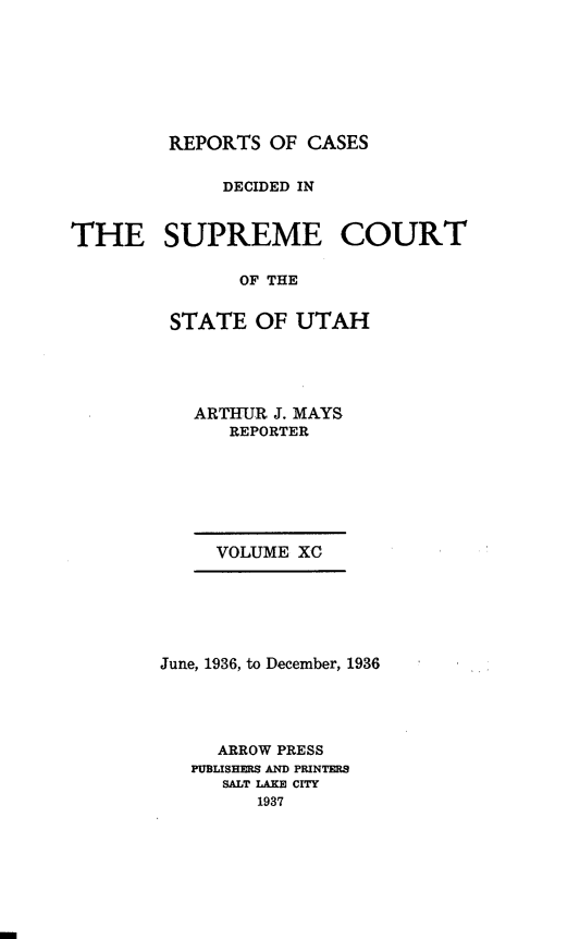 handle is hein.statereports/rcdescut0090 and id is 1 raw text is: 








REPORTS  OF CASES


             DECIDED IN


THE SUPREME COURT

               OF THE


         STATE  OF  UTAH


ARTHUR J. MAYS
   REPORTER


VOLUME XO


June, 1936, to December, 1936




     ARROW PRESS
   PUBLISHERS AND PRINTERS
     SALT IAKE CITY
        1937


