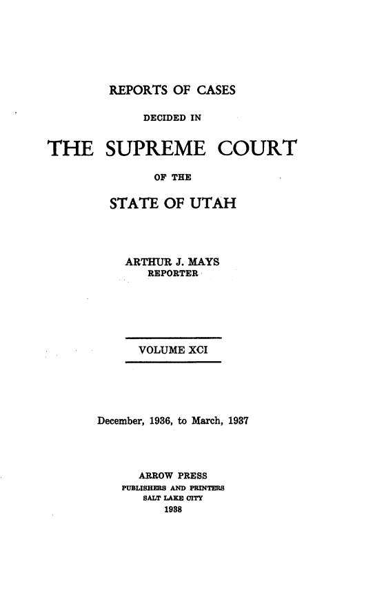 handle is hein.statereports/rcdescut0091 and id is 1 raw text is: 






         REPORTS OF  CASES

             DECIDED IN


THE SUPREME COURT

               OF THE

         STATE  OF  UTAH


ARTHUR J. MAYS
   REPORTER






   VOLUME XCI


December, 1936, to March, 1987




      ARROW PRESS
   PUBIJBHEILS AND PRINTMS
      SALT IAKE OITY
         1988


