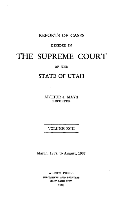 handle is hein.statereports/rcdescut0092 and id is 1 raw text is: 









         REPORTS OF  CASES


             DECIDED IN


THE SUPREME COURT

               OF THE


         STATE  OF UTAH


ARTHUR J. MAYS
   REPORTER


    VOLUME XCII






March, 1937, to August, 1937





     ARROW PRESS
  PUBLISHERS AND PRINTERS
     SALT LAKE CITY
        1938


