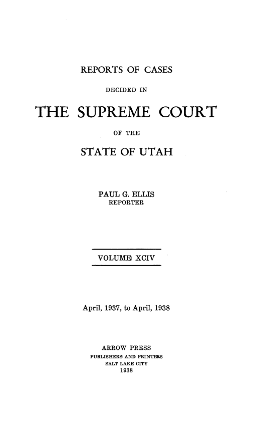 handle is hein.statereports/rcdescut0094 and id is 1 raw text is: 








         REPORTS  OF CASES


              DECIDED IN



THE SUPREME COURT

               OF THE


         STATE  OF  UTAH


   PAUL G. ELLIS
     REPORTER







   VOLUME XCIV






April, 1937, to April, 1938





    ARROW PRESS
 PUBLISHERS AND PRINTERS
    SALT LAKE CITY
       1938



