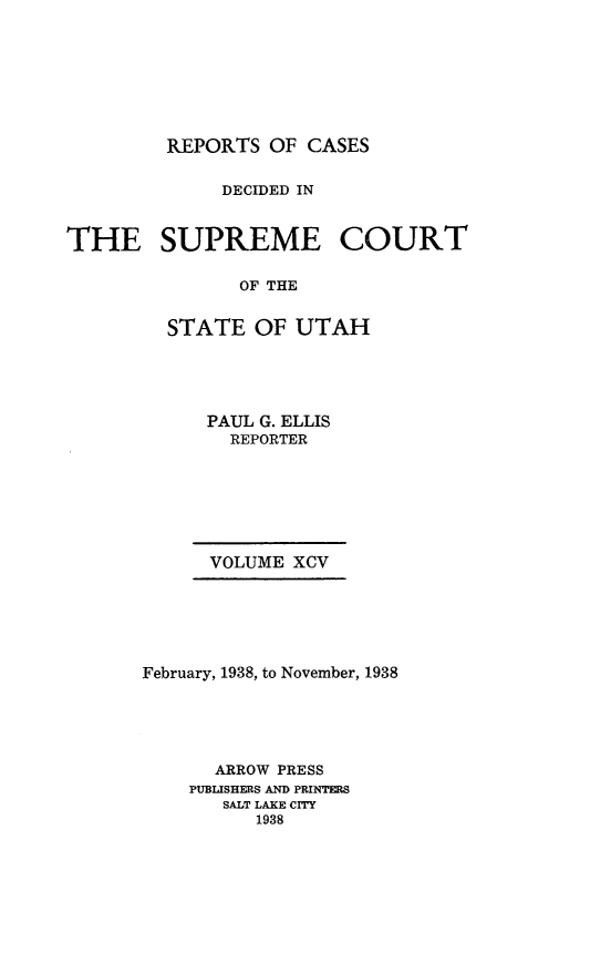 handle is hein.statereports/rcdescut0095 and id is 1 raw text is: 








         REPORTS  OF CASES


              DECIDED IN



THE SUPREME COURT

               OF THE


         STATE  OF  UTAH


PAUL G. ELLIS
  REPORTER


      VOLUME XCV






February, 1938, to November, 1938





      ARROW PRESS
    PUBLISHERS AND PRINTERS
       SALT LAKE CITY
          1938


