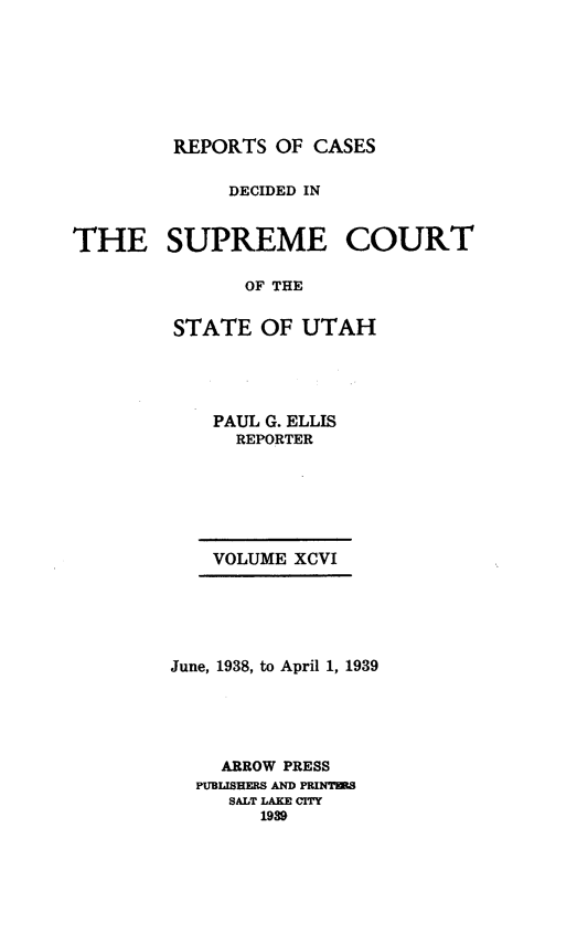 handle is hein.statereports/rcdescut0096 and id is 1 raw text is: 







         REPORTS  OF CASES

             DECIDED IN


THE SUPREME COURT

               OF THE


         STATE  OF  UTAH


    PAUL G. ELLIS
      REPORTER






    VOLUME XCVI





June, 1938, to April 1, 1939





    ARROW PRESS
  PUBLISHERS AND PRINTRS
     SALT LAKE CITY
        1939


