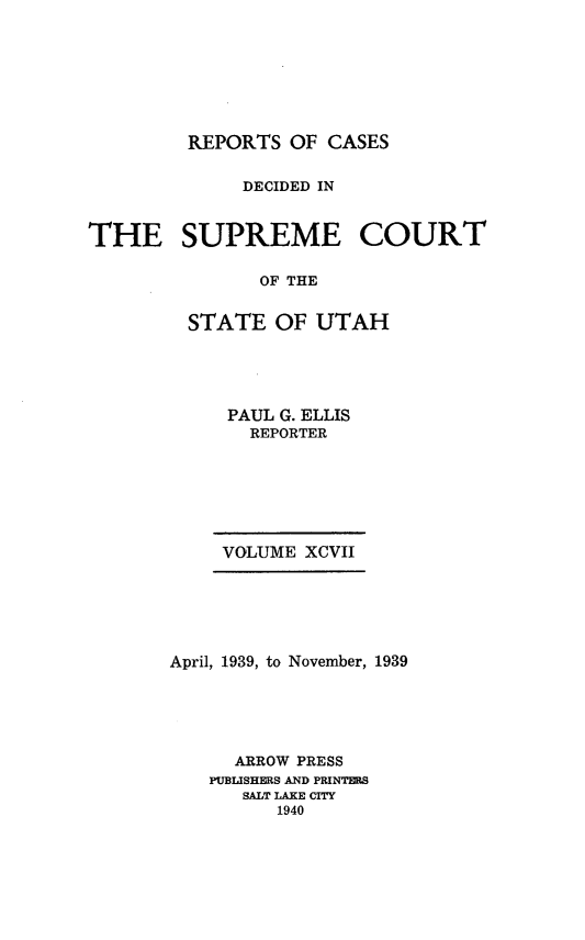 handle is hein.statereports/rcdescut0097 and id is 1 raw text is: 








         REPORTS  OF CASES


              DECIDED IN



THE SUPREME COURT

               OF THE


         STATE  OF  UTAH


     PAUL G. ELLIS
       REPORTER







     VOLUME XCVII






April, 1939, to November, 1939





      ARROW PRESS
   PUBLISHERS AND PRINTERS
      SALT LAKE CITY
         1940


