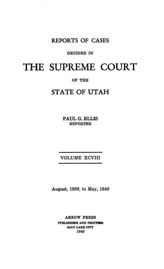 handle is hein.statereports/rcdescut0098 and id is 1 raw text is: 







REPORTS  OF CASES


             DECIDED IN


THE SUPREME COURT

              OF THE


        STATE   OF UTAH


PAUL G. ELLIS
  REPORTER


VOLUME XCVIII


August, 1939, to May, 1940





    ARROW PRESS
  PUnUsHM AND PruINrS
     SALT LAKE CIrr
       1940


