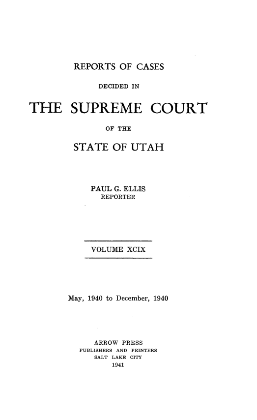 handle is hein.statereports/rcdescut0099 and id is 1 raw text is: 








         REPORTS  OF CASES


             DECIDED IN



THE SUPREME COURT


               OF THE


         STATE  OF  UTAH


    PAUL G. ELLIS
      REPORTER







    VOLUME XCIX






May, 1940 to December, 1940






     ARROW PRESS
  PUBLISHERS AND PRINTERS
     SALT LAKE CITY
         1941


