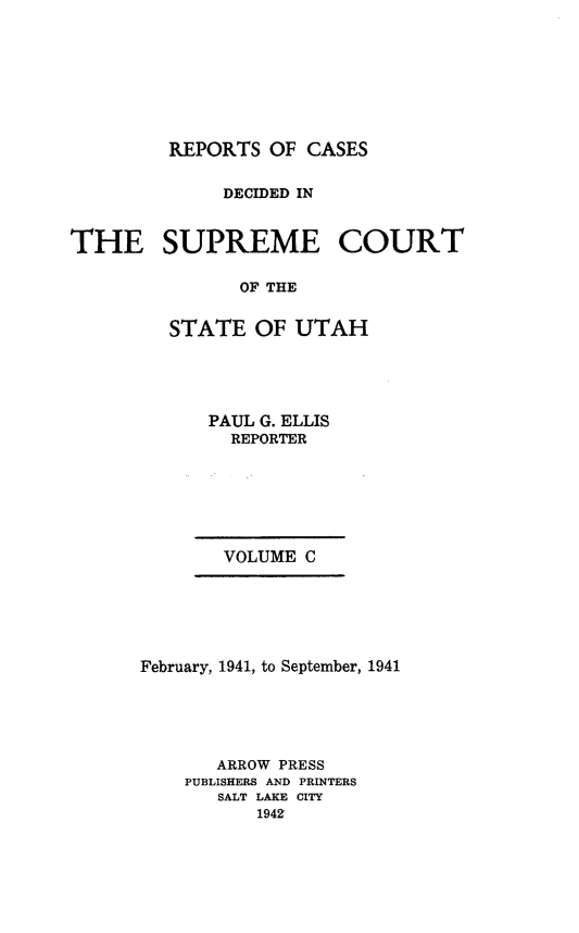 handle is hein.statereports/rcdescut0100 and id is 1 raw text is: 








REPORTS  OF CASES


              DECIDED IN


THE SUPREME COURT

               OF THE


         STATE  OF  UTAH


PAUL G. ELLIS
  REPORTER


VOLUME C


February, 1941, to September, 1941





       ARROW PRESS
    PUBLISHERS AND PRINTERS
       SALT LAKE CITY
          1942


