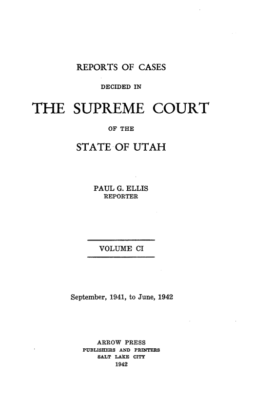 handle is hein.statereports/rcdescut0101 and id is 1 raw text is: 








REPORTS  OF CASES


              DECIDED IN


THE SUPREME COURT

               OF THE


         STATE  OF  UTAH


PAUL G. ELLIS
  REPORTER


VOLUME CI


September, 1941, to June, 1942






     ARROW PRESS
  PUBLISHERS AND PRINTERS
     SALT LAKE CITY
         1942


