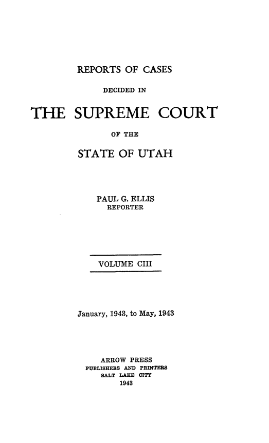 handle is hein.statereports/rcdescut0103 and id is 1 raw text is: 








REPORTS  OF CASES


             DECIDED IN



THE SUPREME COURT

               OF THE


         STATE  OF  UTAH


PAUL G. ELLIS
  REPORTER


VOLUME CIII


January, 1943, to May, 1943





    ARROW PRESS
 PUBLISHERS AND PRINTERS
    SALT LAKE CITY
        1943


