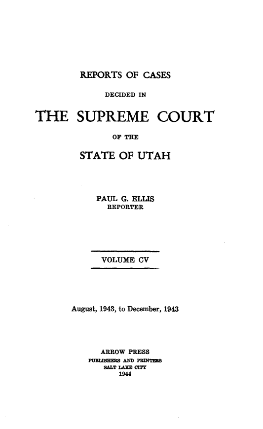 handle is hein.statereports/rcdescut0105 and id is 1 raw text is: 








REPORTS  OF CASES


              DECIDED IN


THE SUPREME COURT

               OF THE

         STATE  OF  UTAH


PAUL G. ELLIS
  REPORTER


VOLUME CV


August, 1943, to December, 1943




      ARROW PRESS
   PUBLISHERS AND PRINTRS
      SALT LAKE CITY
         1944


