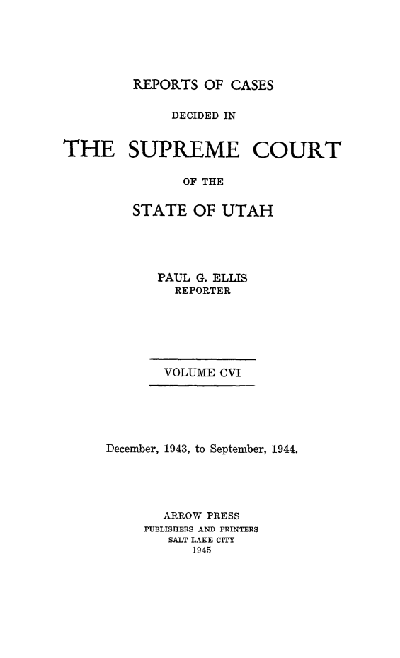 handle is hein.statereports/rcdescut0106 and id is 1 raw text is: 






         REPORTS  OF CASES


              DECIDED IN


THE SUPREME COURT

               OF THE


         STATE   OF UTAH


       PAUL G. ELLIS
         REPORTER







       VOLUME CVI






December, 1943, to September, 1944.





       ARROW PRESS
     PUBLISHERS AND PRINTERS
        SALT LAKE CITY
           1945


