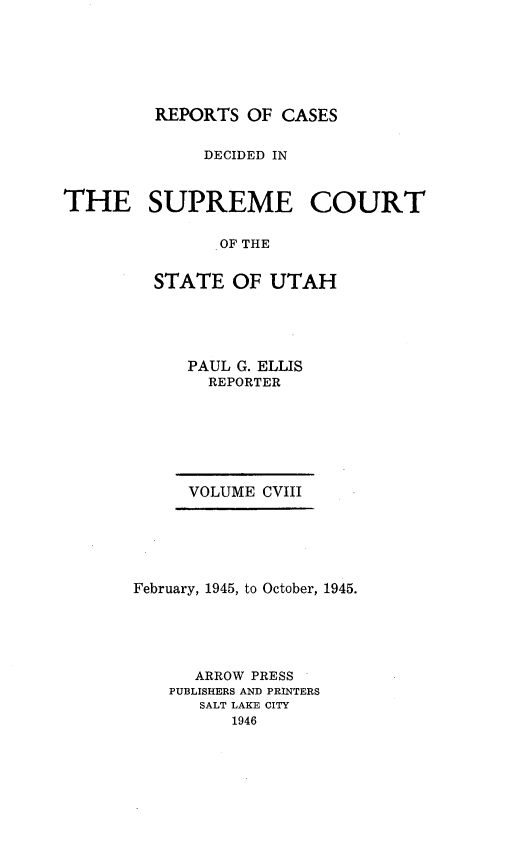handle is hein.statereports/rcdescut0108 and id is 1 raw text is: 







         REPORTS  OF CASES


              DECIDED IN



THE SUPREME COURT


               OF THE


         STATE   OF UTAH


     PAUL G. ELLIS
       REPORTER







     VOLUME  CVIII






February, 1945, to October, 1945.





      ARROW PRESS
   PUBLISHERS AND PRINTERS
      SALT LAKE CITY
          1946


