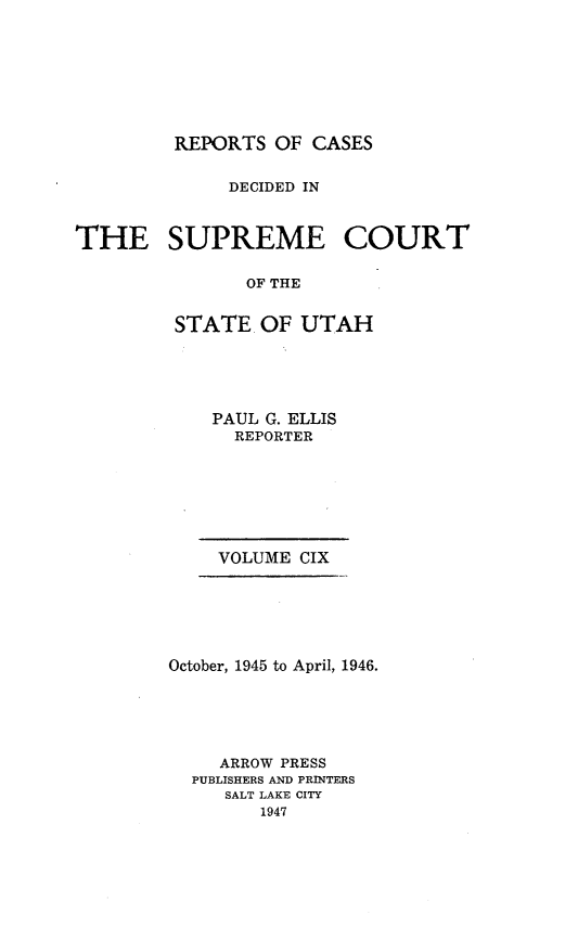 handle is hein.statereports/rcdescut0109 and id is 1 raw text is: 








REPORTS  OF CASES


              DECIDED IN



THE SUPREME COURT

               OF THE


         STATE  OF  UTAH


PAUL G. ELLIS
  REPORTER


VOLUME CIX


October, 1945 to April, 1946.






     ARROW PRESS
  PUBLISHERS AND PRINTERS
     SALT LAKE CITY
        1947


