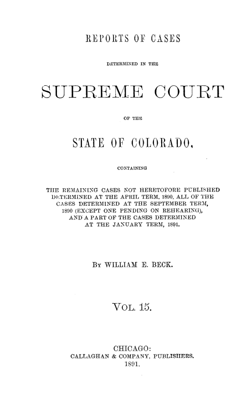 handle is hein.statereports/rcdetsuco0015 and id is 1 raw text is: 




          REPORTS   OF  CASES



              DETERMINED IN THE




SUPREME COURT


                  OF THE



       STATE   OF  COLORADO,


                CONTAINING


 THE REMAINING CASES NOT HERETOFORE PUBLISHED
 DETERMINED AT THE APRIL TERM, 1890, ALL OF THE
   CASES DETERMINED AT THE SEPTEMBER TERM,
   1800 (EXCEPT ONE PENDING ON REHEARING),
      AND A PART OF THE CASES DETERMINED
         AT THE JANUARY TERM, 1891.





           By WILLIAM E. BECK.






               VOL.  15.


CALLAGHAN


CHICAGO:
& COMPANY, PUBLISHERS.
   1891.


