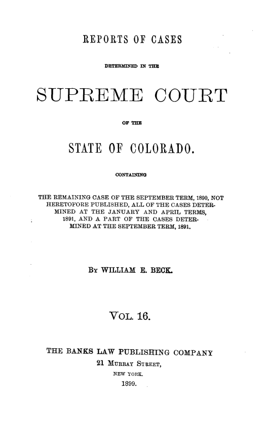 handle is hein.statereports/rcdetsuco0016 and id is 1 raw text is: 




         REPORTS   OF  CASES



              DETERNRMID R; TMU




SUPREME COURT


                 OF rH=



      STATE OF COLORADO.


                CONTAIING


THE REMAINING CASE OF THE SEPTEMBER TERM, 1890, NOT
  HERETOFORE PUBLISHED, ALL OF THE CASES DETER-
    MINED AT THE JANUARY AND APRIL TERMS,
    1891, AND A PART OF THE CASES DETER-
       MINED AT THE SEPTEMBER TERM, 1891.






          By WILLIAM E. BECL






               VOL. 16.




  THE BANKS LAW PUBLISHING COMPANY

            21 MURRAY STREET,
               NEW YORK,
                 1899.


