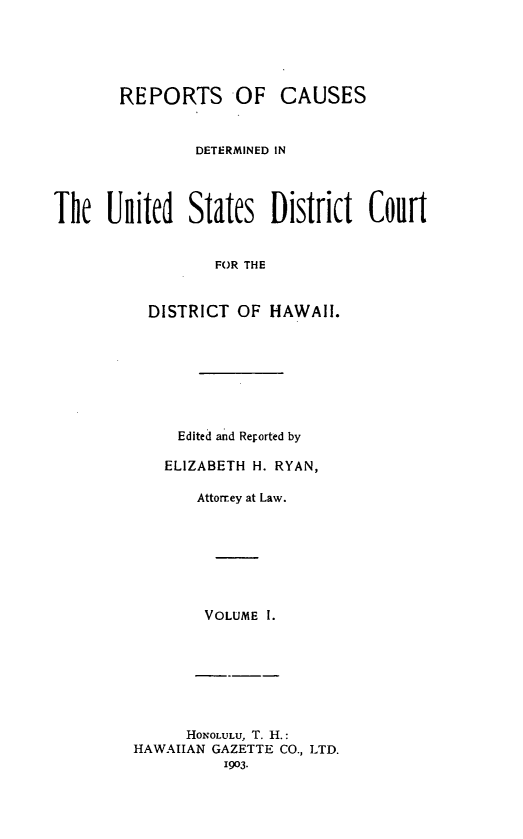 handle is hein.statereports/rcdhi0001 and id is 1 raw text is: 





       REPORTS OF CAUSES


                DETERMINED IN




The nited States District Court


                  FOR THE


          DISTRICT  OF  HAWAII.


Edited and Reported by

ELIZABETH H. RYAN,

    Attorrey at Law.








    VOLUME I.


      HoNOLULU, T. H.:
HAWAIIAN GAZETTE CO., LTD.
          1903.


