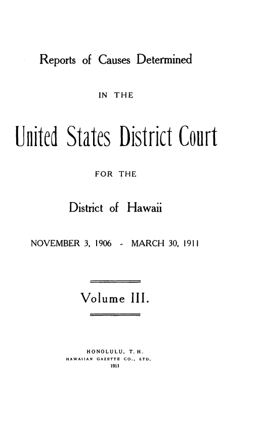handle is hein.statereports/rcdhi0003 and id is 1 raw text is: 




    Reports of Causes Determined


               IN THE




United States District Court


     FOR THE


District of Hawaii


NOVEMBER  3, 1906


MARCH  30, 1911


   Volume   III.




   HONOLULU. T.H.
HAWAIIAN GAZETTE CO., LTD.
        1911


