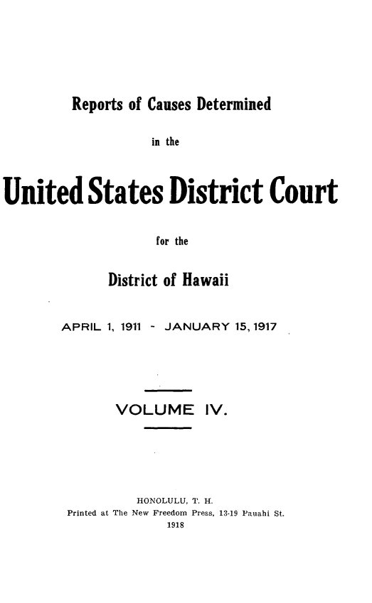 handle is hein.statereports/rcdhi0004 and id is 1 raw text is: 






Reports of Causes Determined


                    in the



United States District Court


                     for the


              District of Hawaii


APRIL 1, 1911 - JANUARY 15, 1917






       VOLUME IV.






          HONOLULU, T. H.
 Printed at The New Freedom Press, 13-19 Pauahi St.
              1918


