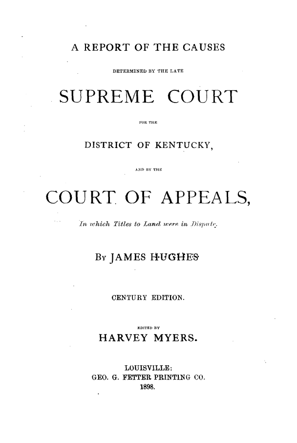 handle is hein.statereports/rcdlsckent0001 and id is 1 raw text is: A REPORT OF THE CAUSES
DETERMINED BY THE LATE
SUPREME COURT
FOR THE
DISTRICT OF KENTUCKY,
AND BY TIlE
COURT OF APPEALS,
In  which Titles to Land up,  i7b )iSjiiftf.
By JAMES H-UG-E:S
CENTURY EDITION.
EDITED BY
HARVEY MYERS.
LOUISVILLE:
GEO. G. FETTER PRINTING CO.
1898.


