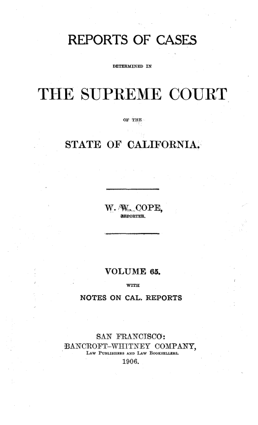 handle is hein.statereports/rcdscal0065 and id is 1 raw text is: 



     REPORTS OF CASES


              DETERMINED IN



THE SUPREME COURT

               OF THE


     STATE OF CALIFORNIA.


W. 'W,.COPE,
   =Z~PORTER.


    VOLUME 65.
        WITH
NOTES ON CAL. REPORTS


     SAN FRANCISCO:
BANCROFT-WtITNEY COMPANY,
    LAW PUBLISHERS AND LAW BOOKSELLERS.
          1906.



