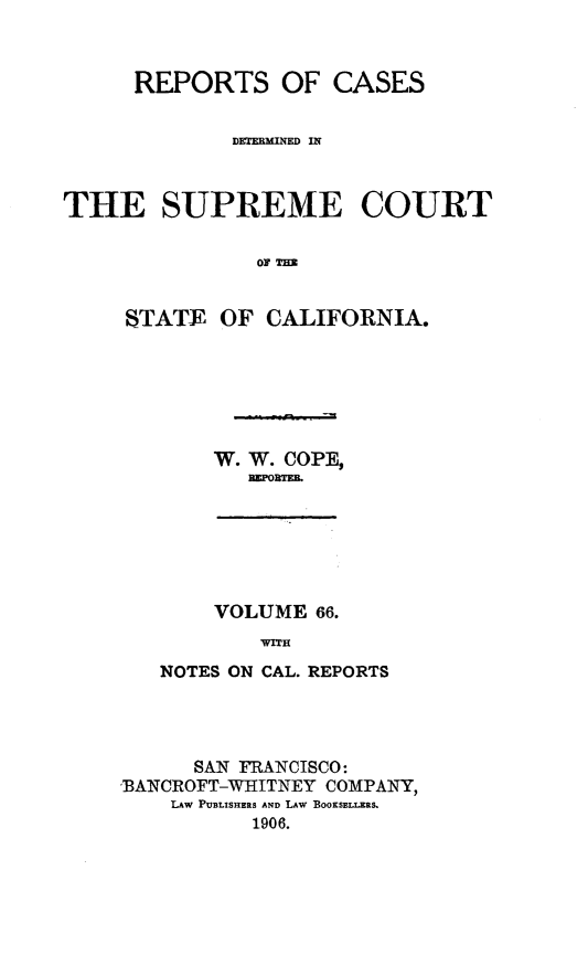 handle is hein.statereports/rcdscal0066 and id is 1 raw text is: 



      REPORTS OF CASES






THE SUPREME COURT

               OF T=


     STATE OF CALIFORNIA.


W. W. COPE,
   flZPOBTEIL


    VOLUME 66.
        WITH
NOTES ON CAL. REPORTS


      SAN FRANCISCO:
BANCROFT-WHITNEY COMPANY,
    LAW PUBLISHERS AND LAW BOOKSELLERS.
          1906.


