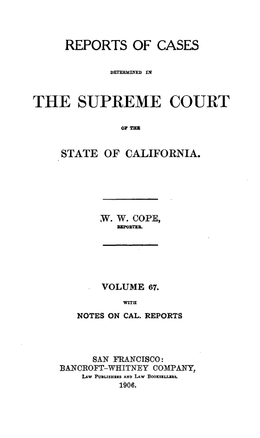 handle is hein.statereports/rcdscal0067 and id is 1 raw text is: 



      REPORTS OF CASES


             DETERMINED nq



THE SUPREME COURT

               OF T=


     STATE OF CALIFORNIA.


,W. W. COPE,
   PlTOBRT


    VOLUME 67.
        WITH
NOTES ON CAL. REPORTS


      SAN FRANCISCO:
BANCROFT-WHITNEY COMPANY,
    LAw PtBLISHERS AND LAW BOOKSzLLES.
          1906.


