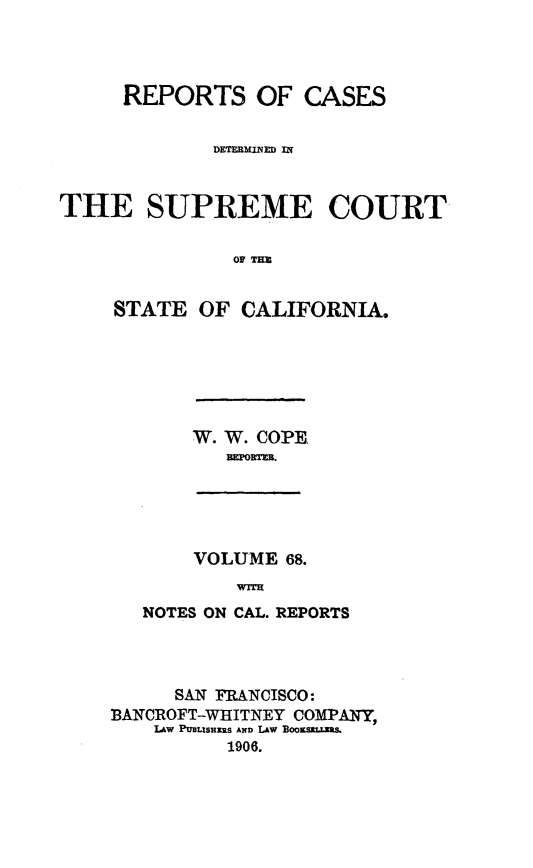 handle is hein.statereports/rcdscal0068 and id is 1 raw text is: 




     REPORTS OF CASES


             DETMMIM UT~



THE SUPREME COURT


               OF TER


     STATE OF CALIFORNIA.


W. W. COPE
   RMTM3.


VOLUME 68.
    WTM


   NOTES ON CAL. REPORTS




     SAN FRANCISCO:
BANICROFT-WHITNEY COMPANY,
    Lw PULISHZIRS AND LAW 3OO0KSULLM&
          1906.


