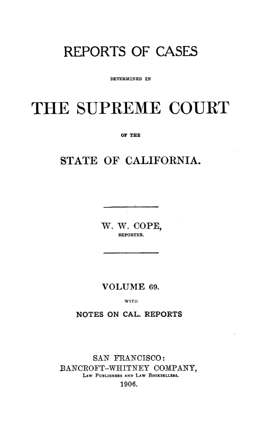 handle is hein.statereports/rcdscal0069 and id is 1 raw text is: 





      REPORTS OF CASES


              DETERMINED IN



THE SUPREME COURT


                OF THE


     STATE OF CALIFORNIA.


W. W. COPE,
   REPORTER.


     VOLUME 69.
         wIrii

NOTES ON CAL. REPORTS


      SAN FRANCISCO:
BANCROFT-WHItTNEY COMPANY,
    LAW PUBLISHERS AND LAW BOOKSELLERS.
           1906.


