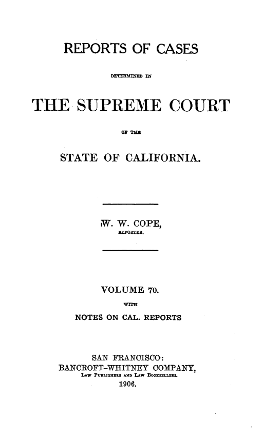 handle is hein.statereports/rcdscal0070 and id is 1 raw text is: 




      REPORTS OF CASES


              DETERM.IED lii



THE SUPREME COURT


                T OF TH


     STATE OF CALIFORNIA.


W. W. COPE,
   REPORTER.


     VOLUME 70.
        WITH
NOTES ON CAL. REPORTS


      SAN FRANCISCO:
BAN ROFT-WHITNEY COMPANY,
    LAW PUBLISHERS AND LAW BOOKSELLERS.
           1906.


