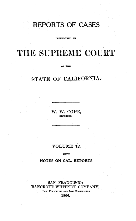 handle is hein.statereports/rcdscal0072 and id is 1 raw text is: 




      REPORTS OF CASES


             DETERMLED



THE SUPREME COURT

               OF T


     STATE OF CALIFORNIA.,


W. W. COPE,
   REPORTEB.


    VOLUME 72.
        WIT1:
NOTES ON CAL. REPORTS


      SAN FRANCISCO:
BANCROFT-WIHITNEY COMPANY,
    LAW PtULISHERS AND LAW ]BOO]ESELLSRS.
          1906.


