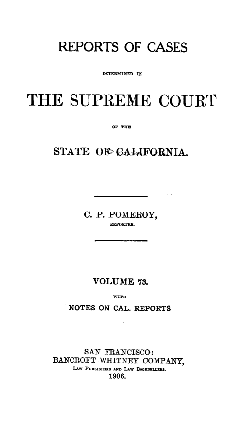 handle is hein.statereports/rcdscal0073 and id is 1 raw text is: 




      REPORTS OF CASES


             DEMTEMINED IN


THE SUPREME COURT


               OF 11


     STATE O1, CAUFORNIA.


C. P. POMEROY,
     BFORTEB.


       VOLUME 78.
           WITH
   NOTES ON CAL. REPORTS




      SAN FRANCISCO:
BANCROFT-WHITNEY COMPANY,
    LAw PUBLISHERS AND LAW BOOKSELLZRS.
          1906.


