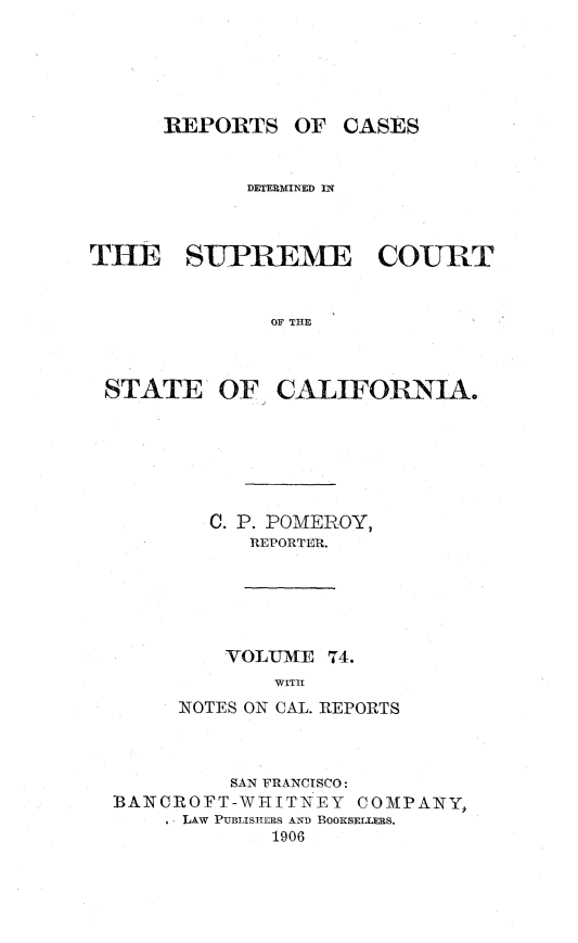 handle is hein.statereports/rcdscal0074 and id is 1 raw text is: 





      REPORTS OF CASES


            DETERMINED IN



THE SUPREME COURT


              OF THE



 STATE OF CALIFORNIA.


C. P. POMEROY,
   REPORTER.


    VOLUME 74.
       WITH
NOTES ON CAL. REPORTS


         SAN FRANCISCO:
BANCROFT-WHITNEY   COMPANY,
     LAW PUBLISHERS AND BOOKSELLERS.
            1906


