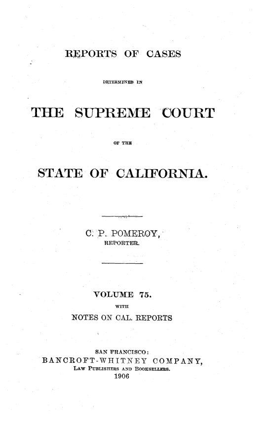 handle is hein.statereports/rcdscal0075 and id is 1 raw text is: 





      REPORTS OF CASES


            DETERMIN ED IN



THE SUPREME COURT


              OF THE



 STATE OF CALIFORNIA.


  C. P. POMIEROY,
      REPORTER.





    VOLUME 75.
        WITH
NOTES ON CAL. REPORTS


         SAN FRANCISCO:
BANCROFT-WHIITNEY  COMPANY,
     LAW PUBLISHERS AND BOOKSELLERS.
            1906


