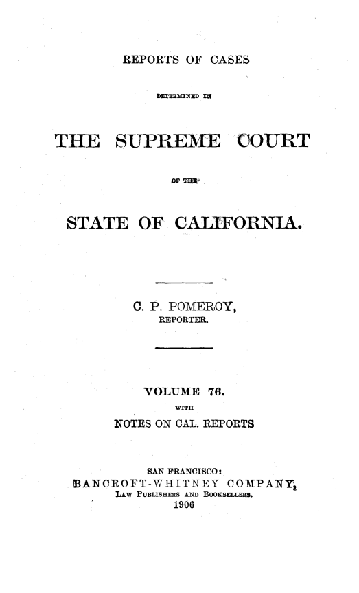 handle is hein.statereports/rcdscal0076 and id is 1 raw text is: 



REPORTS OF CASES


             DETERMINED IX



THE SUPREME COURT


               'OF TIM



  STATE OF CALIFORNIA.






          C. P. POMEROY,
             REPORTER.





           'VOLUME 76.
               WITH
        NOTES ON CAL. REPORTS


         SAN FRANCISCO:
BANCROFT-WA IITNEY  COMPANY
     LAW PUBLISHERS AND BOOKSELLERS.
             1906


