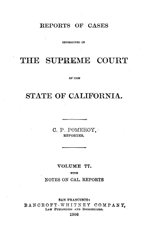 handle is hein.statereports/rcdscal0077 and id is 1 raw text is: 



REPORTS OF CASES


            DETEMINED IN



THE SUIR ME COURT


              OS'T HE O


  STATE OF CALIFORNIN.


  C. P. POMEROY
     REPORER.





     VOLUME 77.
       WITH
N OTES ON CAL. REPORTS


          SAN FRANCISCO*
BANCROFT-WHITNEY    COMPANY,
      LAw PUBLISHERS AND BooKsELLERs.
             1906


