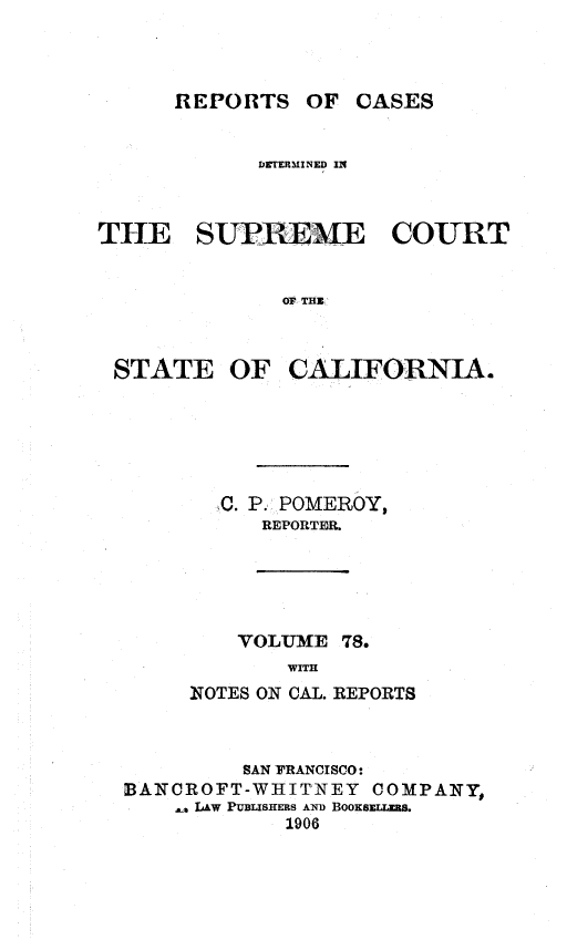 handle is hein.statereports/rcdscal0078 and id is 1 raw text is: 




REPORTS OF CASES


            DR rERYINED IN



THE SUPREME COURT


              OF THE



 STATE OF CALIFORNIA.


  C. P. POMEROY,
     REPORTER.





     VOLUME 78.
       WITH
NTOTES ON CAL. REPORTS


         SAN FRANCISCO:
BANCROFT-WHITNEY   COMPANY,
     LAW PUBLISHERS AND BooKswz S.a
            1906


