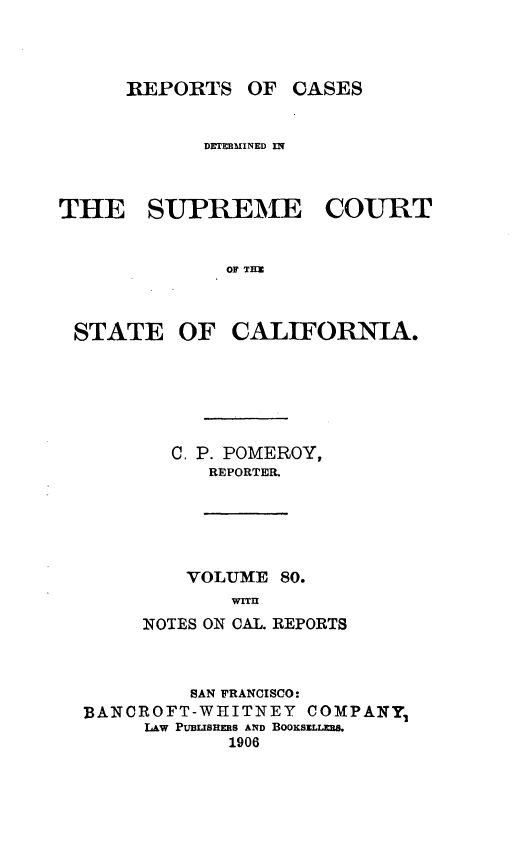 handle is hein.statereports/rcdscal0080 and id is 1 raw text is: 



_REPORTS OF CASES


            DETRMMINED IN



THE SUPREME COURT


              OF THE


STATE OF


CALIFORNIA.


  C. P. POMEROY,
      REPORTER.





    VOLUME 80.
       WITu
NOTES ON CAL. REPORTS


         SAN FRANCISCO:
BANCROFT-WHITNEY   COMPANY
     LAW PUBLSHES AND BOOKSELLKR&
            1906


