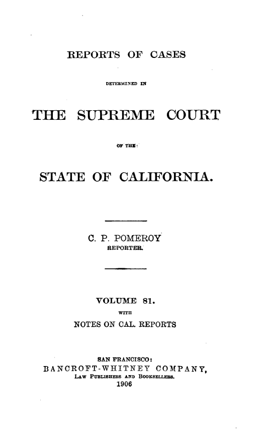 handle is hein.statereports/rcdscal0081 and id is 1 raw text is: 




REPORTS OF CASES


            DEERMINED El



THE SUPREME COURT


              OF TH g


STATE OF


CALIFORNIA.


C. P. POMEROY
   REPORTER.


    VOLUME 81.
       WITH
NOTES ON CAL. REPORTS


         SAN FRANCISCO:
BANCROFT-WHITNEY   COMPANY,
     LAW PUBIaSHERS AND BOOKSELLEr.
            1906


