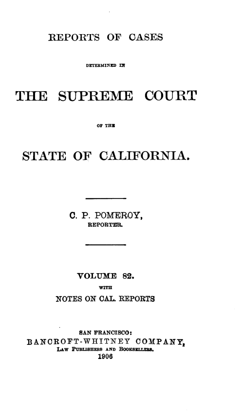 handle is hein.statereports/rcdscal0082 and id is 1 raw text is: 



     REPORTS OF CASES


            DETERMINED fly



THE SUPREME COURT


              OF THE



 STATE OF CALIFORNIA.


  C. P. POMEROY,
     REPORTER.





     VOLUME 82.
       WOl.
NOTES ON CAL. REPORTS


         SAN FRANCISCO:
BANCROFT-WHITNEY COMPANY,
     LAW PUULISMS AND BooKExs-.
            1906


