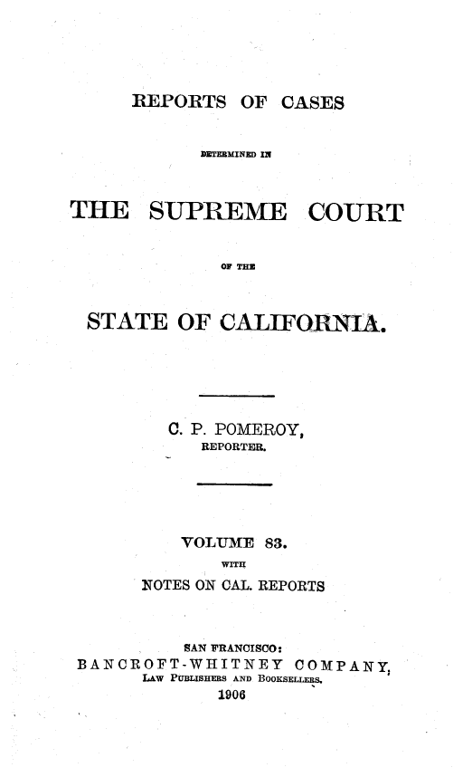handle is hein.statereports/rcdscal0083 and id is 1 raw text is: 





REPORTS OF CASES


            ]DETERMINED IN



THE SUPREME COURT


              OF TIM



  STATE OF CALIFORNIA.


  C. P. POMEROY,
      REPORTER.





    VOLUME 83.
       WITH
NOTES ON CAL. REPORTS


          SAN FRANCISCO:
BANCROFT-WHITNEY COMPANY,
      LAW PUBLISHERS AND BOOKSELLs.
             1906


