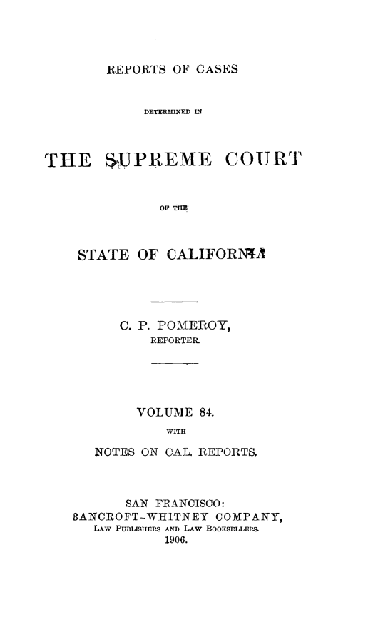 handle is hein.statereports/rcdscal0084 and id is 1 raw text is: 




REPORTS OF CASES


             DETERMINED IN



THE SUPREME COURT


              OF THE



    STATE OF CALIFORi4A


C. P. POMEROY,
    REPORTER.


     VOLUME 84.
         WITH

NOTES ON CAL. REPORTS.


       SAN FRANCISCO:
BANCROFT-WHITNEY COMPANY,
   LAW PUBLISHERS AND LAW BOOKSELLERS.
            1906.



