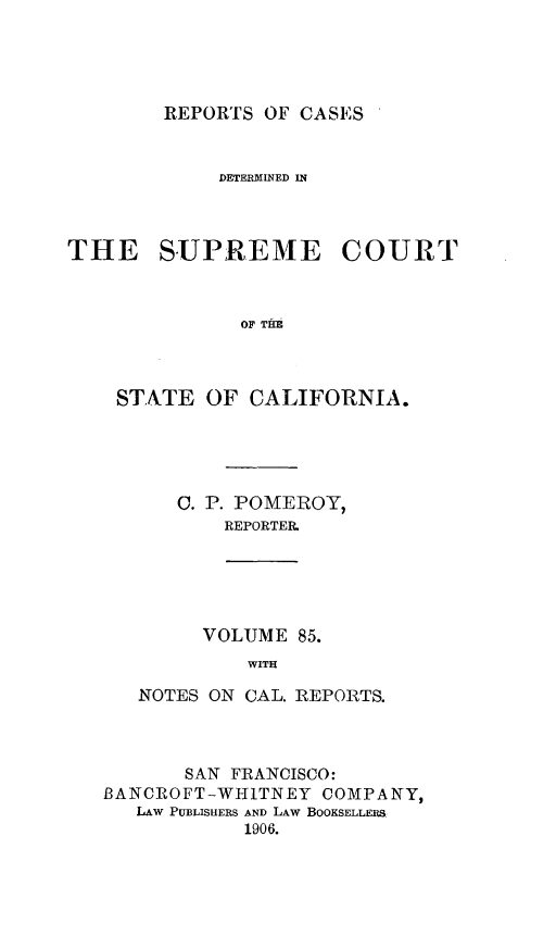 handle is hein.statereports/rcdscal0085 and id is 1 raw text is: 




REPORTS OF CASES '


            DETERMINED IN



THE SUPREME COURT



              OF THH



    STATE OF CALIFORNIA.


   0. P. POMEROY,
       REPORTER,





     VOLUME 85.
         WITH

NOTES ON CAL. REPORTS.


       SAN FRANCISCO:
BANCROFT-WHITNEY COMPANY,
   LAW PUBLISHERS AND LAW BOOKSELLERS
            1906.


