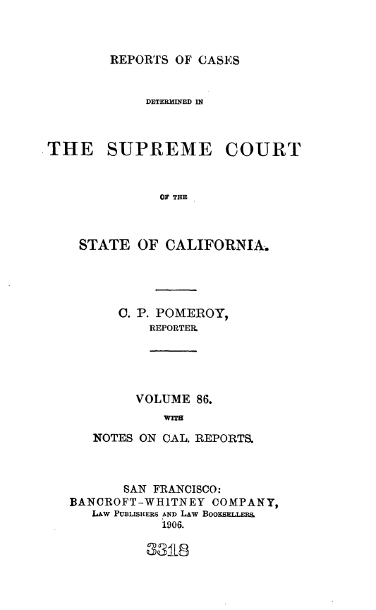 handle is hein.statereports/rcdscal0086 and id is 1 raw text is: 



REPORTS OF CASES


             DETERMINED IN



THE SUPREME COURT



              OF THE



    STATE OF CALIFORNIA.


   0. P. POMEROY,
       REPORTER.





       VOLUME 86.
         WITH

NOTES ON CAL. REPORTS,


       SAN FRANCISCO:
BANCROFT-WHITNEY COMPANY,
   LAw PUBLISHERS AND LAW BOOKSELLERS.
            1906.


