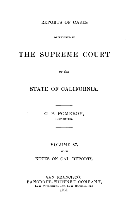 handle is hein.statereports/rcdscal0087 and id is 1 raw text is: 



REPORTS OF CASE


            DETERMINED IN



THE SUPREME COURT



              OF TkE



    STATE OF CALIFORNIA.


C. P. POMEROY,
    REPORTER,


     VOLUME 87.
         WITH

NOTES ON CAL. REPORTS.


       SAN FRANCISCO:
BANCROFT-WHITNEY COMPANY,
   Lw PUBLISHERS AND LAW BOOKSELLEES
            1906,


