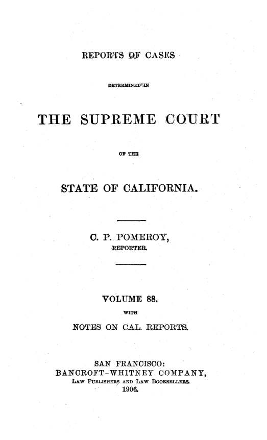 handle is hein.statereports/rcdscal0088 and id is 1 raw text is: 




REPORTS OF CASES


            DIETERM INHED l



THE SUPREME COURT


              OF THr



    STATE OF CALIFORNIA.


   C. P. POMEROY,
       REPORTER.





     VOLUME 88.
         WITH

NOTES ON CAL. REPORTS.


       SAN FRANCISCO:
BANCROFT-WHITNEY COMPANY,
   LAW PUBLISHERS AND LAW BOOKSELLERS
            1906.


