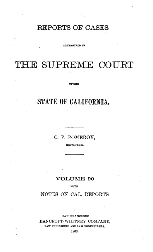 handle is hein.statereports/rcdscal0090 and id is 1 raw text is: 




       REPORTS OF CASES


              D'ET R-IN'M IN




THE SUPREME COURT







       STATE OF CALIFORNIA,


C. P. POMEROY,
   REPORTER.


VOLUME 90
    WITH


NOTES ON CAL. REPORTS




       SAN FRANCISCO:
BANCROFT-WHITNEY COMPANY,
  LAW PUBLISHERS AND LAW BOOKSELLERS.
         1906.


