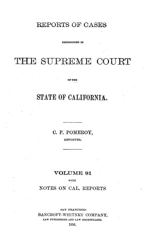 handle is hein.statereports/rcdscal0091 and id is 1 raw text is: 




       REPORTS OF CASES



               DETERMINED IN




THE SUPREME COURT



                 OF THE



       STATE OF CALIFORNIA.


C. P. POMEROY,
    REPORTER.


VOLUME 91
     WITH


NOTES ON CAL. REPORTS




       SAN FRANCISCO:
BANCROFT-WHITNEY COMPANY,
  LAW PUBLISHERS AND LAW BOOKSELLERS.
          1906.


