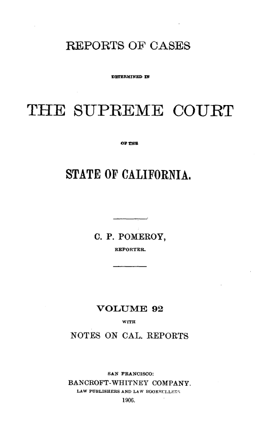 handle is hein.statereports/rcdscal0092 and id is 1 raw text is: 




      REPORTS OF CASES


              vzmnmmm m



THE SUPREME COURT







       STATE OF CALIFORNIA.


C. P. POMEROY,
   REPORTER.


VOLUME 92
    WITH


NOTES ON CAL. REPORTS



       SAN FRANCISCO:
BANCROFT-WHITNEY COMPANY.
LAW PUBLISHERS AND LAW BOOK']'I.LLr
         1906.


