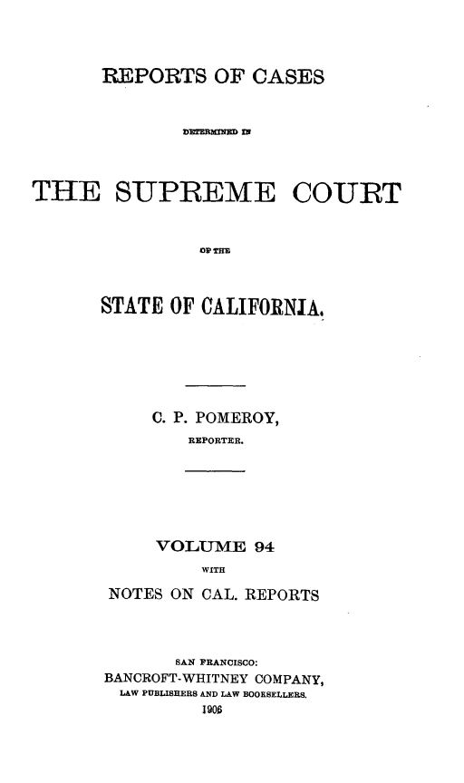 handle is hein.statereports/rcdscal0094 and id is 1 raw text is: 




       REPORTS OF CASES








THE SUPREME COURT



                alp TOI



       STATE OF CALIFORNIA,


C. P. POMEROY,
   REPORTER.


VOLUME 94
    WITH


NOTES ON CAL. REPORTS




       SAN FRANCISCO:
BANCROFT-WHITNEY COMPANY,
LAW PUBLISHERS AND LAW BOOKSELLERS.
         190



